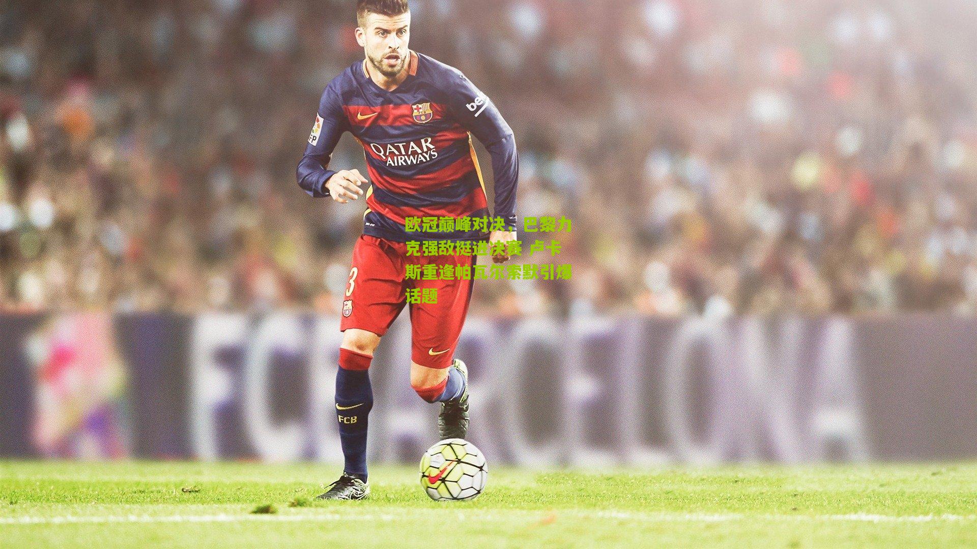 欧冠巅峰对决,巴黎力克强敌挺进决赛 卢卡斯重逢帕瓦尔索默引爆话题